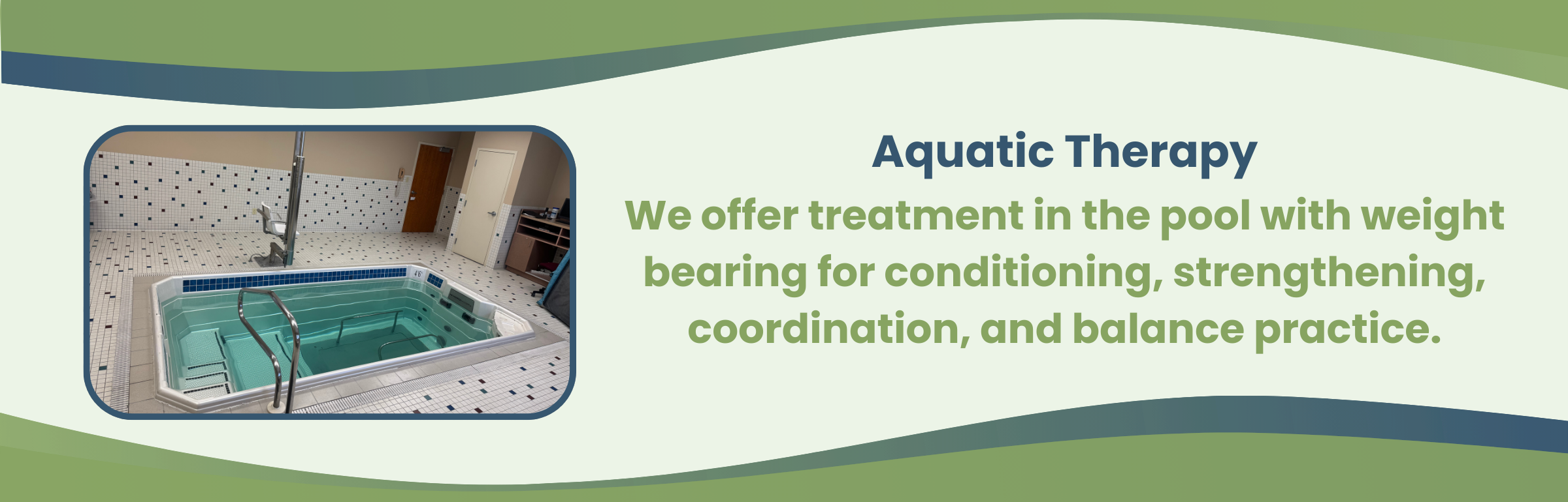 Aquatic Therapy We offer treatment in the pool with weight bearing for conditioning, strengthening, coordination, and balance practice.